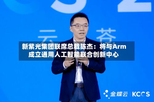 新紫光集团联席总裁陈杰：将与Arm成立通用人工智能联合创新中心-第1张图片