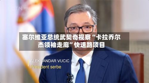 塞尔维亚总统武契奇视察“卡拉乔尔杰领袖走廊”快速路项目-第1张图片