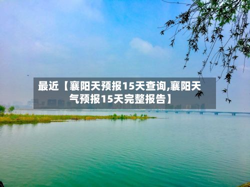 最近【襄阳天预报15天查询,襄阳天气预报15天完整报告】-第1张图片