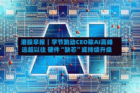 港股早报｜字节跳动CEO称AI高峰远超以往 硬件“缺芯”或持续升级-第1张图片