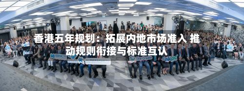 香港五年规划：拓展内地市场准入 推动规则衔接与标准互认-第1张图片