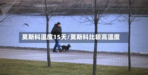 莫斯科温度15天/莫斯科比较高温度-第1张图片