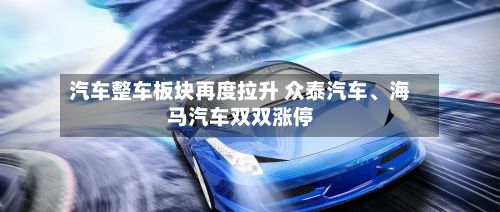 汽车整车板块再度拉升 众泰汽车、海马汽车双双涨停-第1张图片