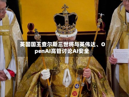 英国国王查尔斯三世将与英伟达	、OpenAI高管讨论AI安全-第1张图片