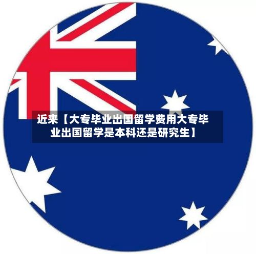 近来【大专毕业出国留学费用大专毕业出国留学是本科还是研究生】-第1张图片