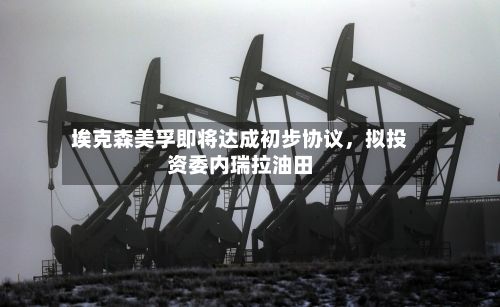 埃克森美孚即将达成初步协议	，拟投资委内瑞拉油田-第1张图片