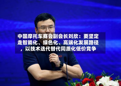 中国摩托车商会副会长刘欣：要坚定走智能化	、绿色化、高端化发展路径，以技术迭代替代同质化低价竞争-第1张图片