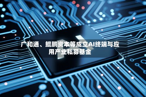 广和通、鲲鹏资本等成立AI终端与应用产业私募基金-第1张图片