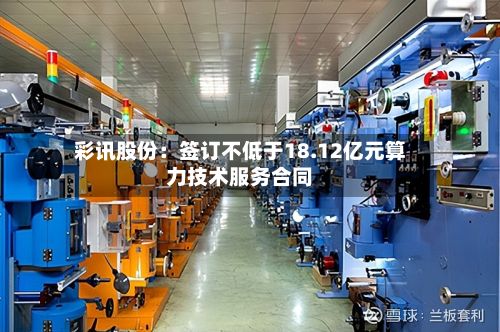 彩讯股份：签订不低于18.12亿元算力技术服务合同-第1张图片