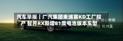 汽车早报｜广汽集团柬埔寨KD工厂投产 智界RX新增81度电池版本车型-第1张图片