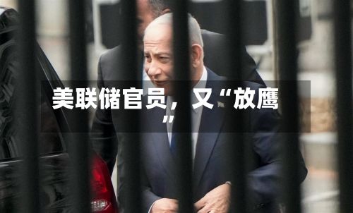 美联储官员，又“放鹰”-第1张图片