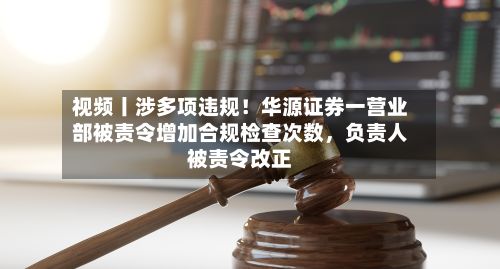 视频丨涉多项违规！华源证券一营业部被责令增加合规检查次数，负责人被责令改正-第1张图片