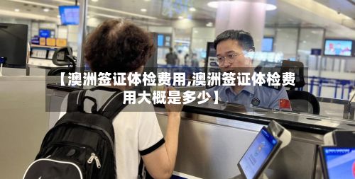 【澳洲签证体检费用,澳洲签证体检费用大概是多少】-第1张图片