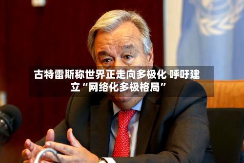古特雷斯称世界正走向多极化 呼吁建立“网络化多极格局	”-第1张图片