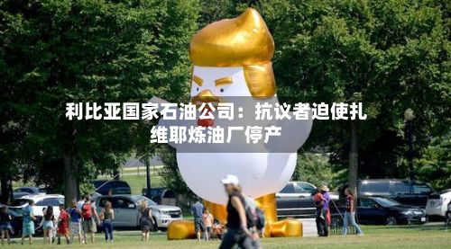 利比亚国家石油公司：抗议者迫使扎维耶炼油厂停产-第1张图片