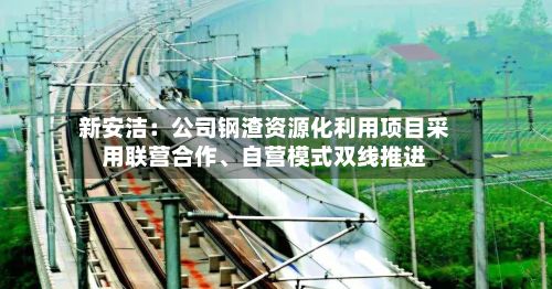 新安洁：公司钢渣资源化利用项目采用联营合作、自营模式双线推进-第1张图片