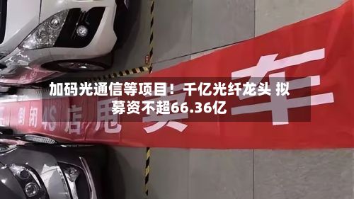 加码光通信等项目！千亿光纤龙头 拟募资不超66.36亿-第1张图片