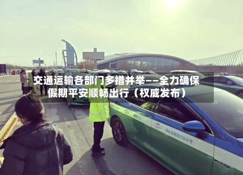 交通运输各部门多措并举——全力确保假期平安顺畅出行（权威发布）-第1张图片