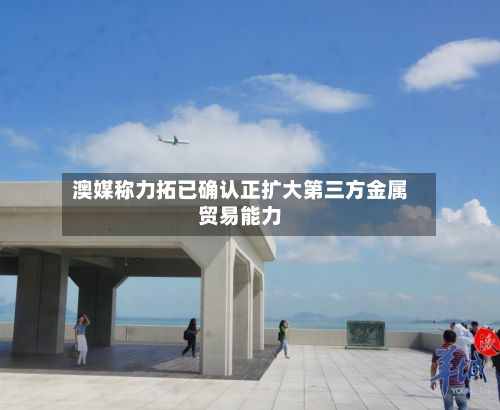 澳媒称力拓已确认正扩大第三方金属贸易能力-第1张图片