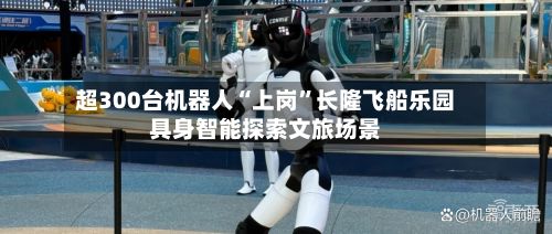 超300台机器人“上岗”长隆飞船乐园具身智能探索文旅场景-第1张图片